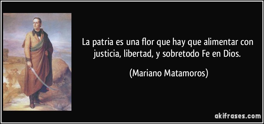La patria es una flor que hay que alimentar con justicia, libertad, y sobretodo Fe en Dios. (Mariano Matamoros)