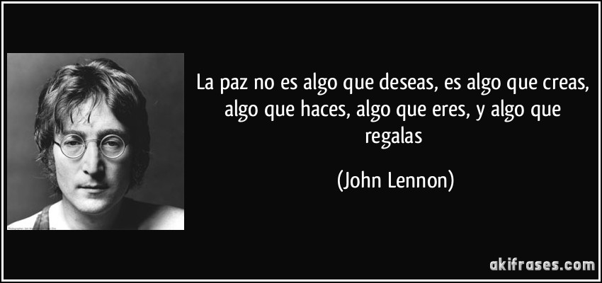 La paz no es algo que deseas, es algo que creas, algo que haces, algo que eres, y algo que regalas (John Lennon)