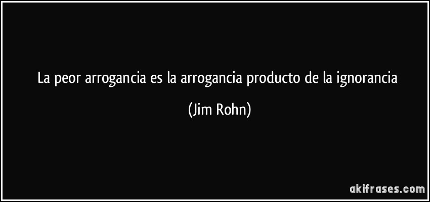La peor arrogancia es la arrogancia producto de la ignorancia (Jim Rohn)