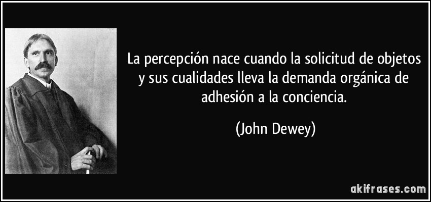 La percepción nace cuando la solicitud de objetos y sus cualidades lleva la demanda orgánica de adhesión a la conciencia. (John Dewey)