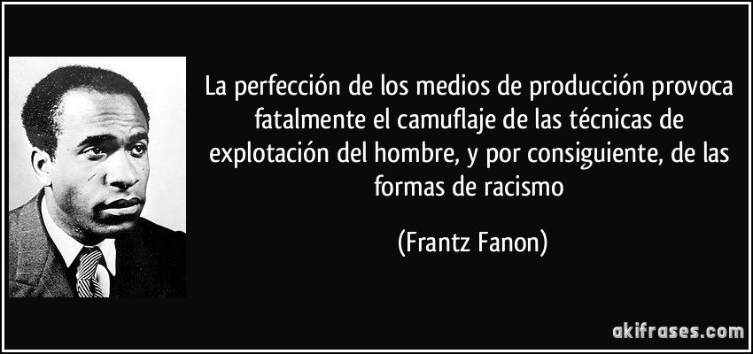 La perfección de los medios de producción provoca fatalmente el camuflaje de las técnicas de explotación del hombre, y por consiguiente, de las formas de racismo (Frantz Fanon)