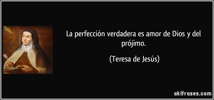 La perfección verdadera es amor de Dios y del prójimo. (Teresa de Jesús)