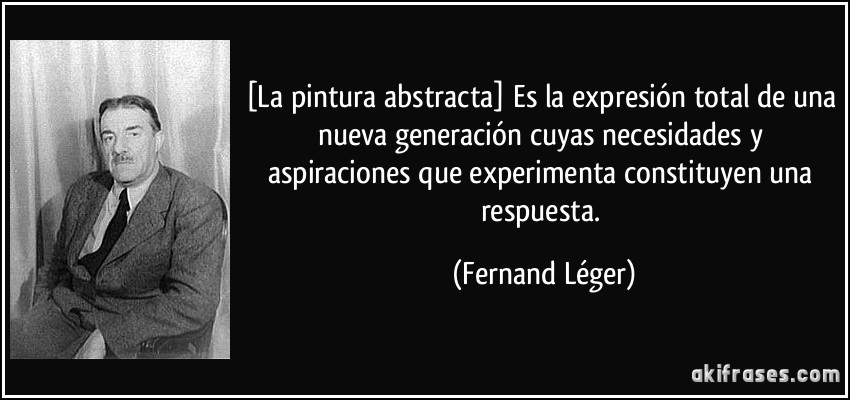 [La pintura abstracta] Es la expresión total de una nueva generación cuyas necesidades y aspiraciones que experimenta constituyen una respuesta. (Fernand Léger)