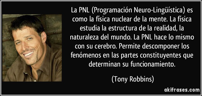 La PNL (Programación Neuro-Lingüística) es como la física nuclear de la mente. La física estudia la estructura de la realidad, la naturaleza del mundo. La PNL hace lo mismo con su cerebro. Permite descomponer los fenómenos en las partes constituyentes que determinan su funcionamiento. (Tony Robbins)