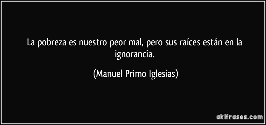 La pobreza es nuestro peor mal, pero sus raíces están en la ignorancia. (Manuel Primo Iglesias)