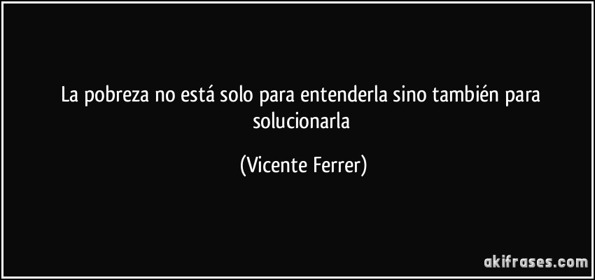 La pobreza no está solo para entenderla sino también para solucionarla (Vicente Ferrer)
