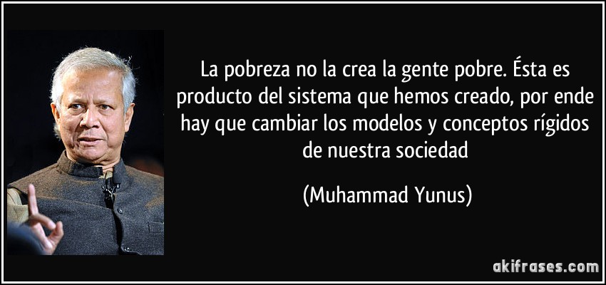 La pobreza no la crea la gente pobre. Ésta es producto del sistema que hemos creado, por ende hay que cambiar los modelos y conceptos rígidos de nuestra sociedad (Muhammad Yunus)