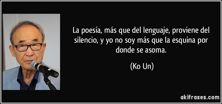 La poesía, más que del lenguaje, proviene del silencio, y yo no soy más que la esquina por donde se asoma. (Ko Un)