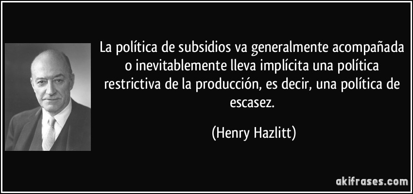 La política de subsidios va generalmente acompañada o inevitablemente lleva implícita una política restrictiva de la producción, es decir, una política de escasez. (Henry Hazlitt)