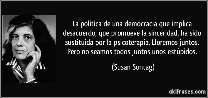 La política de una democracia que implica desacuerdo, que promueve la sinceridad, ha sido sustituida por la psicoterapia. Lloremos juntos. Pero no seamos todos juntos unos estúpidos. (Susan Sontag)