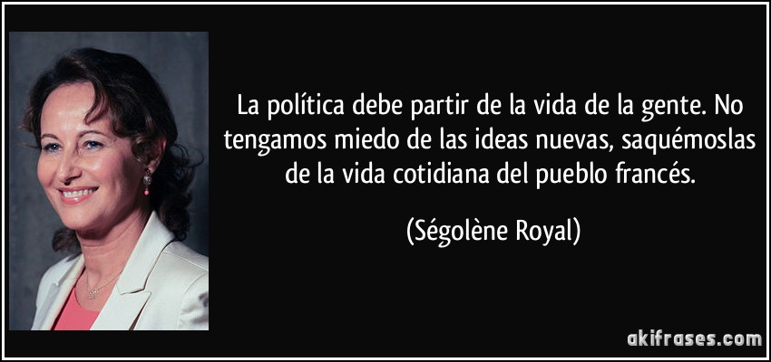 La política debe partir de la vida de la gente. No tengamos miedo de las ideas nuevas, saquémoslas de la vida cotidiana del pueblo francés. (Ségolène Royal)
