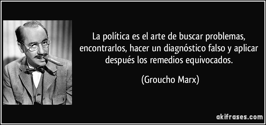 La política es el arte de buscar problemas, encontrarlos, hacer un diagnóstico falso y aplicar después los remedios equivocados. (Groucho Marx)