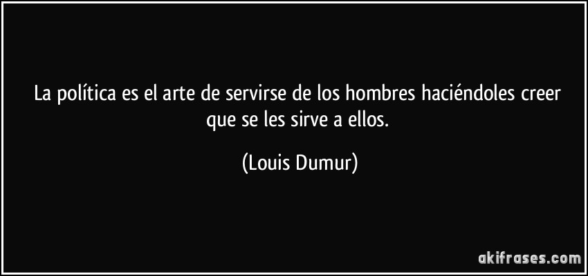 La política es el arte de servirse de los hombres haciéndoles creer que se les sirve a ellos. (Louis Dumur)