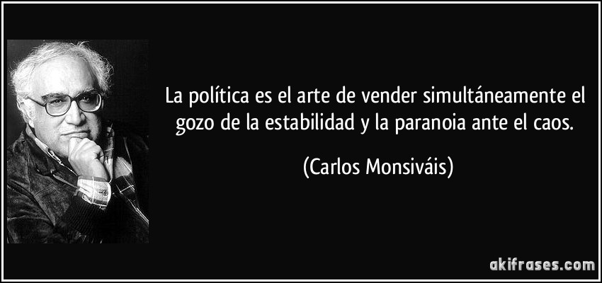 La política es el arte de vender simultáneamente el gozo de la estabilidad y la paranoia ante el caos. (Carlos Monsiváis)