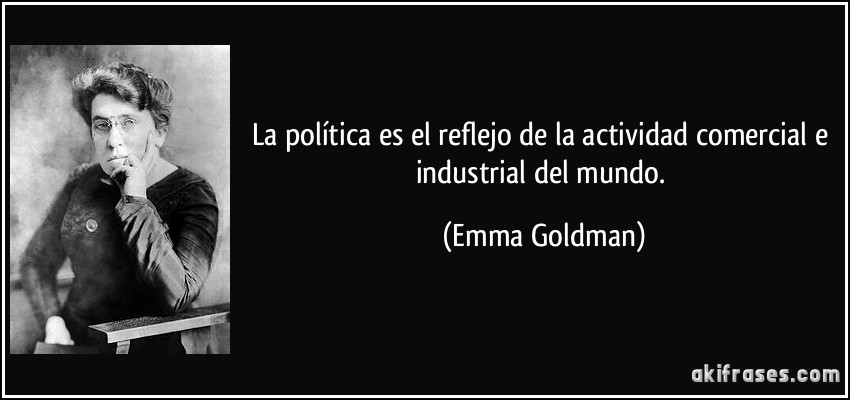 La política es el reflejo de la actividad comercial e industrial del mundo. (Emma Goldman)