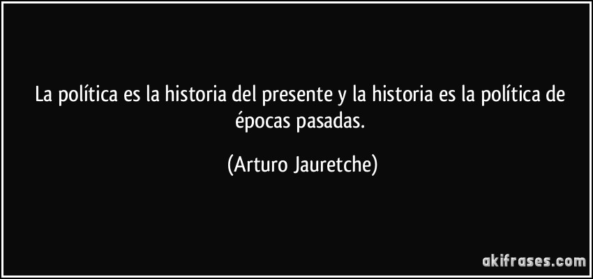 La política es la historia del presente y la historia es la política de épocas pasadas. (Arturo Jauretche)