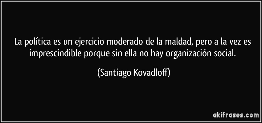 La política es un ejercicio moderado de la maldad, pero a la vez es imprescindible porque sin ella no hay organización social. (Santiago Kovadloff)