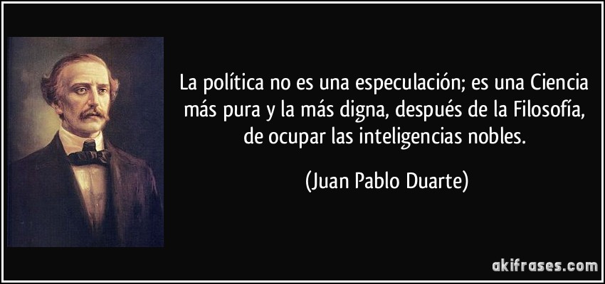 La política no es una especulación; es una Ciencia más pura y la más digna, después de la Filosofía, de ocupar las inteligencias nobles. (Juan Pablo Duarte)