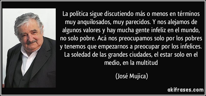 La política sigue discutiendo más o menos en términos muy anquilosados, muy parecidos. Y nos alejamos de algunos valores y hay mucha gente infeliz en el mundo, no solo pobre. Acá nos preocupamos solo por los pobres y tenemos que empezarnos a preocupar por los infelices. La soledad de las grandes ciudades, el estar solo en el medio, en la multitud (José Mujica)