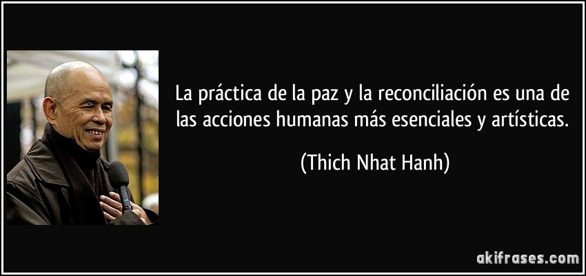 La práctica de la paz y la reconciliación es una de las acciones humanas más esenciales y artísticas. (Thich Nhat Hanh)