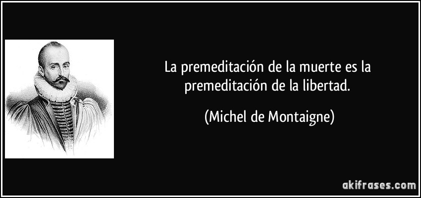 La premeditación de la muerte es la premeditación de la libertad. (Michel de Montaigne)