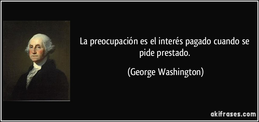 La preocupación es el interés pagado cuando se pide prestado. (George Washington)