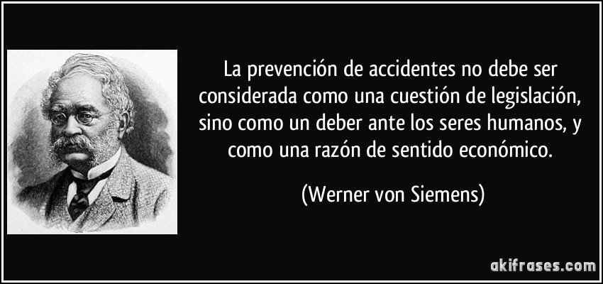 La prevención de accidentes no debe ser considerada como una cuestión de legislación, sino como un deber ante los seres humanos, y como una razón de sentido económico. (Werner von Siemens)