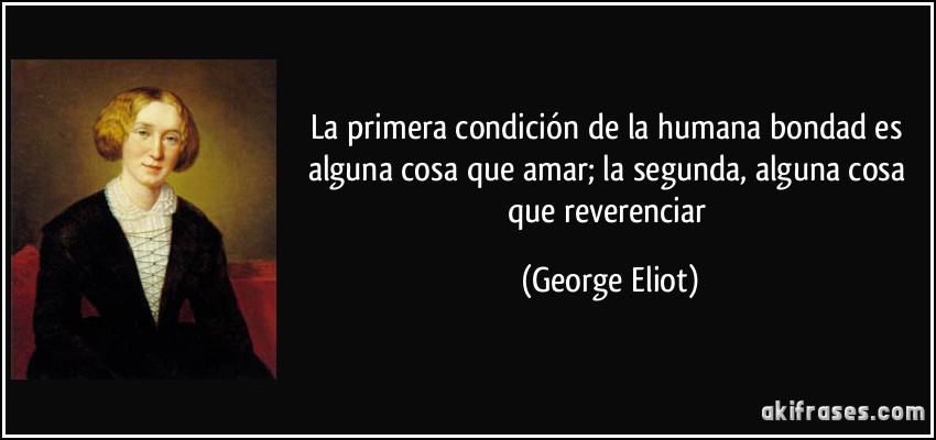 La primera condición de la humana bondad es alguna cosa que amar; la segunda, alguna cosa que reverenciar (George Eliot)