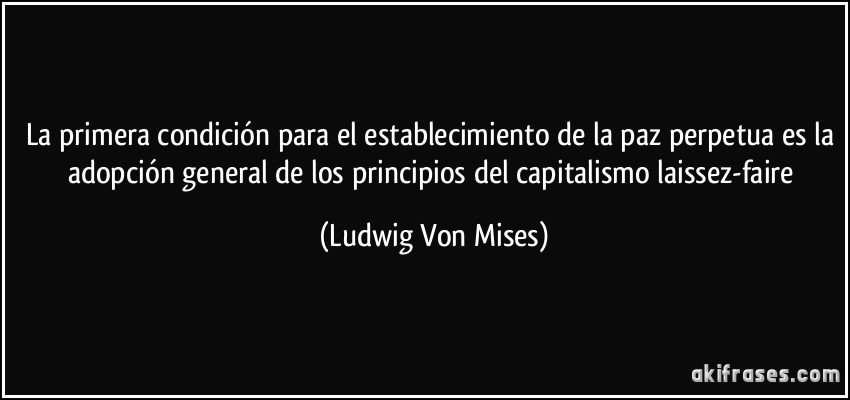 La primera condición para el establecimiento de la paz perpetua es la adopción general de los principios del capitalismo laissez-faire (Ludwig Von Mises)