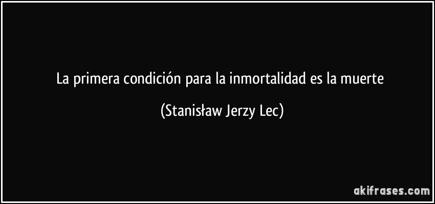La primera condición para la inmortalidad es la muerte (Stanisław Jerzy Lec)