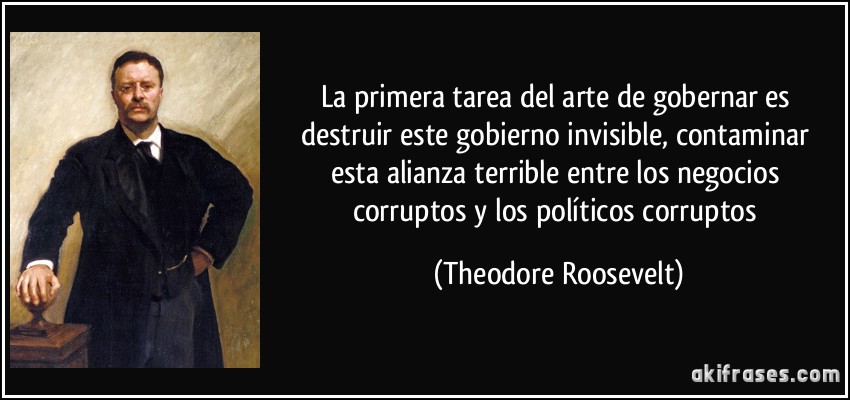 La primera tarea del arte de gobernar es destruir este gobierno invisible, contaminar esta alianza terrible entre los negocios corruptos y los políticos corruptos (Theodore Roosevelt)