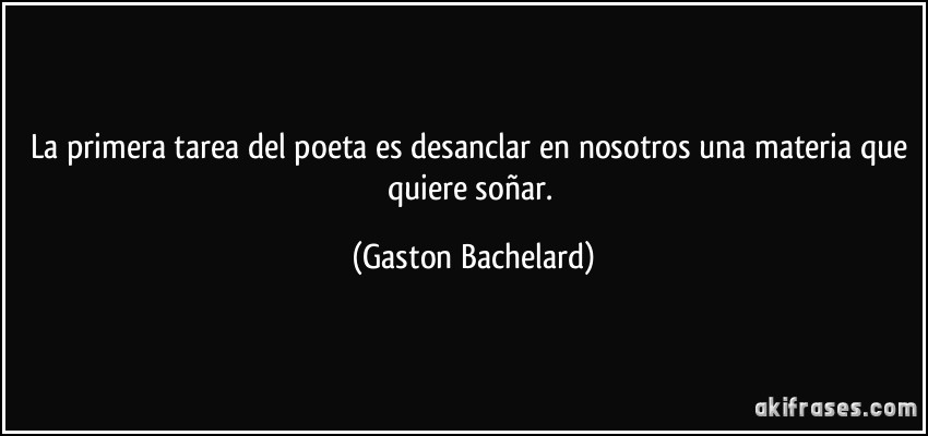 La primera tarea del poeta es desanclar en nosotros una materia que quiere soñar. (Gaston Bachelard)