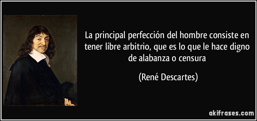 La principal perfección del hombre consiste en tener libre arbitrio, que es lo que le hace digno de alabanza o censura (René Descartes)