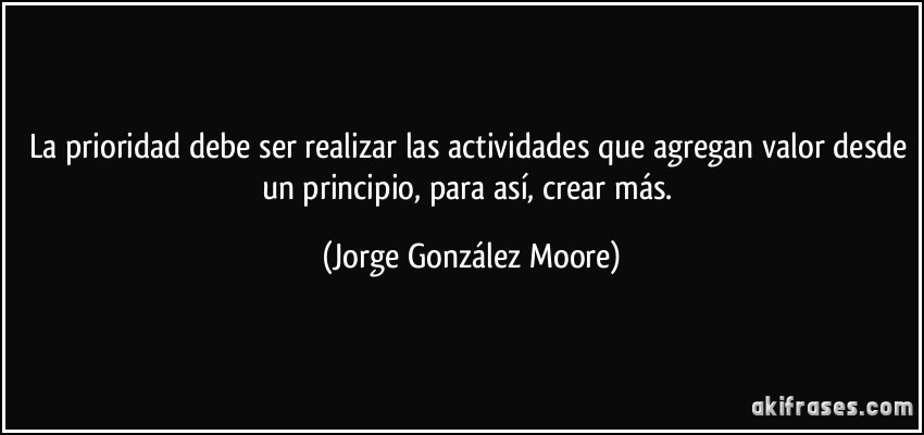 La prioridad debe ser realizar las actividades que agregan valor desde un principio, para así, crear más. (Jorge González Moore)