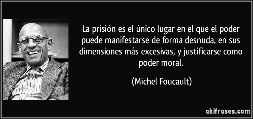 La prisión es el único lugar en el que el poder puede manifestarse de forma desnuda, en sus dimensiones más excesivas, y justificarse como poder moral. (Michel Foucault)