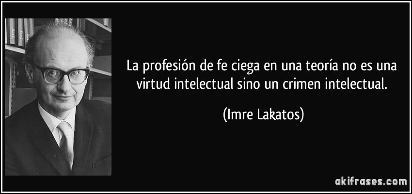 La profesión de fe ciega en una teoría no es una virtud intelectual sino un crimen intelectual. (Imre Lakatos)