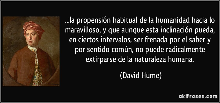 ...la propensión habitual de la humanidad hacia lo maravilloso, y que aunque esta inclinación pueda, en ciertos intervalos, ser frenada por el saber y por sentido común, no puede radicalmente extirparse de la naturaleza humana. (David Hume)