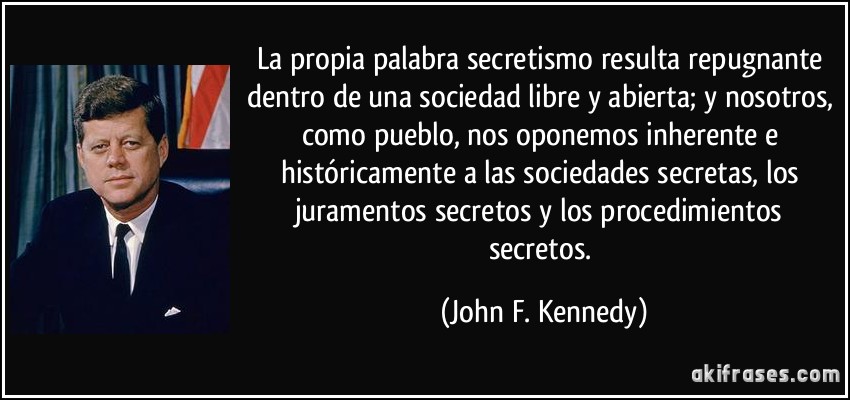 La propia palabra secretismo resulta repugnante dentro de una sociedad libre y abierta; y nosotros, como pueblo, nos oponemos inherente e históricamente a las sociedades secretas, los juramentos secretos y los procedimientos secretos. (John F. Kennedy)