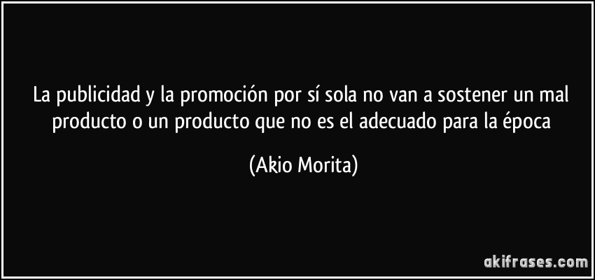 La publicidad y la promoción por sí sola no van a sostener un mal producto o un producto que no es el adecuado para la época (Akio Morita)