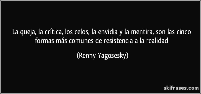 La queja, la crítica, los celos, la envidia y la mentira, son las cinco formas más comunes de resistencia a la realidad (Renny Yagosesky)