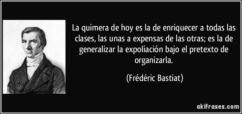 La quimera de hoy es la de enriquecer a todas las clases, las unas a expensas de las otras; es la de generalizar la expoliación bajo el pretexto de organizarla. (Frédéric Bastiat)