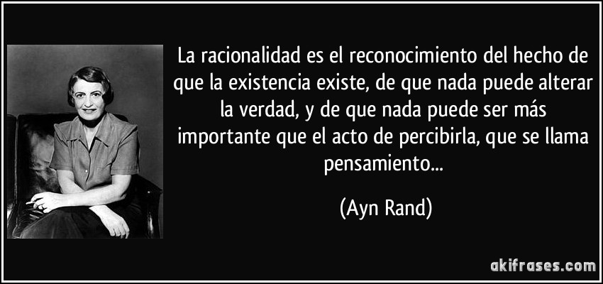 La racionalidad es el reconocimiento del hecho de que la existencia existe, de que nada puede alterar la verdad, y de que nada puede ser más importante que el acto de percibirla, que se llama pensamiento... (Ayn Rand)