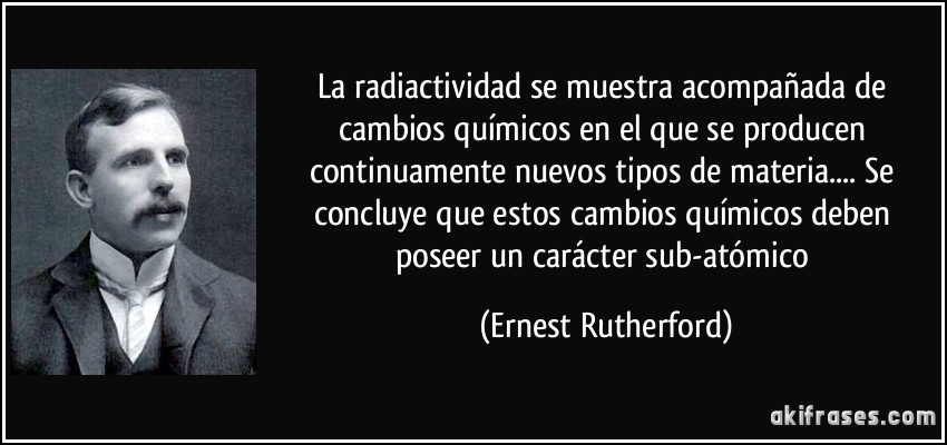 La radiactividad se muestra acompañada de cambios químicos en el que se producen continuamente nuevos tipos de materia.... Se concluye que estos cambios químicos deben poseer un carácter sub-atómico (Ernest Rutherford)