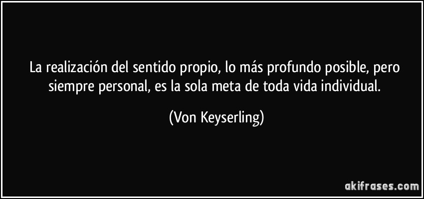 La realización del sentido propio, lo más profundo posible, pero siempre personal, es la sola meta de toda vida individual. (Von Keyserling)