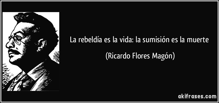 La rebeldía es la vida: la sumisión es la muerte (Ricardo Flores Magón)