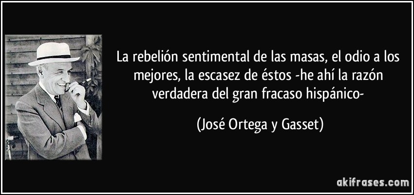 La rebelión sentimental de las masas, el odio a los mejores, la escasez de éstos -he ahí la razón verdadera del gran fracaso hispánico- (José Ortega y Gasset)
