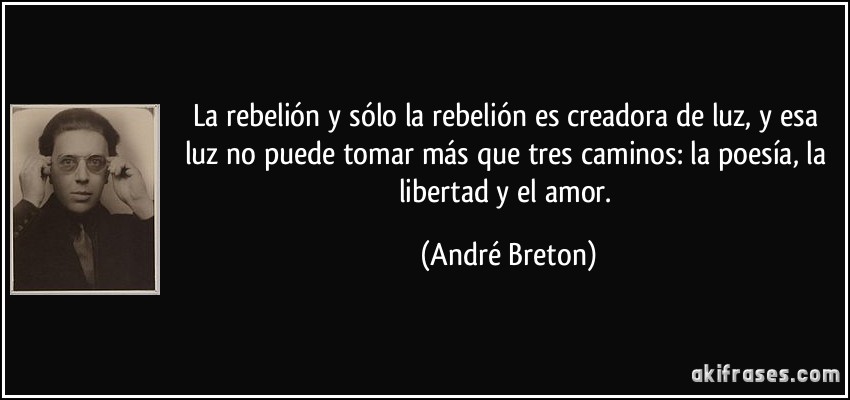 La rebelión y sólo la rebelión es creadora de luz, y esa luz no puede tomar más que tres caminos: la poesía, la libertad y el amor. (André Breton)