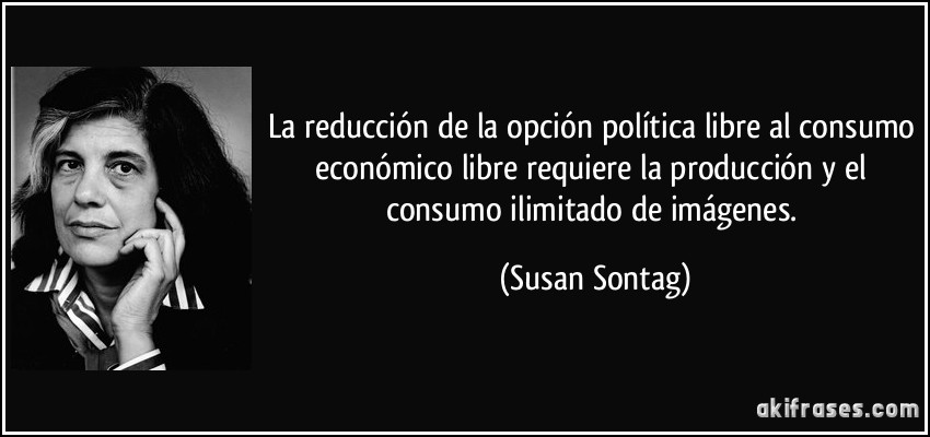 La reducción de la opción política libre al consumo económico libre requiere la producción y el consumo ilimitado de imágenes. (Susan Sontag)