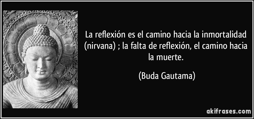 La reflexión es el camino hacia la inmortalidad (nirvana) ; la falta de reflexión, el camino hacia la muerte. (Buda Gautama)