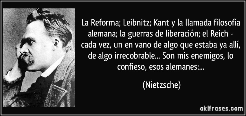 La Reforma; Leibnitz; Kant y la llamada filosofía alemana; la guerras de liberación; el Reich - cada vez, un en vano de algo que estaba ya allí, de algo irrecobrable... Son mis enemigos, lo confieso, esos alemanes:... (Nietzsche)